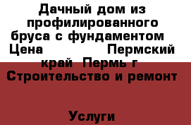 Дачный дом из профилированного бруса с фундаментом › Цена ­ 320 000 - Пермский край, Пермь г. Строительство и ремонт » Услуги   